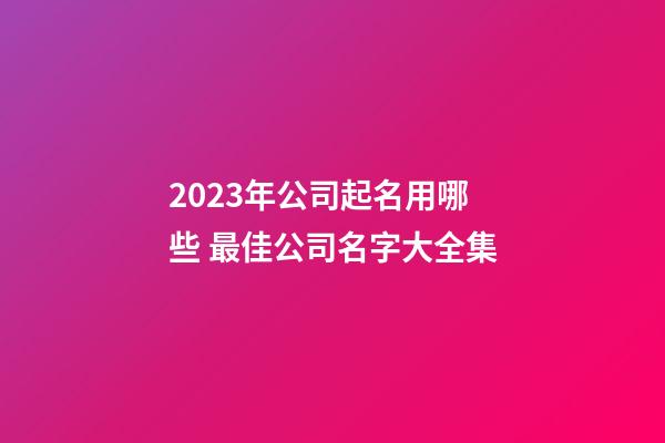 2023年公司起名用哪些 最佳公司名字大全集